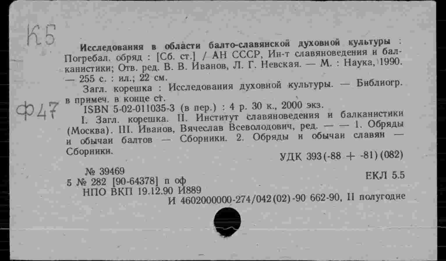 ﻿Исследования в области балто-славянской духовной культуры
Погребал, обряд : [Сб. ст.] / АН СССР, Ин-т славяноведения и балканистики; Отв. ред. В. В. Иванов, Л. Г. Невская. М. . Наука, — 255 с. : ил.; 22 см.	_
Загл. корешка : Исследования духовной культуры. Ьиолиогр.
в примем, в конце СТ.	'
ISBN 5-02-011035-3 (в пер.) : 4 р. 30 к., 2000 экз.
I. Загл. корешка. II. Институт Славяноведения и балканистики (Москва). III. Иванов, Вячеслав Всеволодович, ред. ----1. Обряды
и обычаи балтов — Сборники. 2. Обряды и обычаи славян
Сборники.
УДК 393(-88 + -81) (082)
ЕКЛ 5.5
№ 39469
5 № 282 [90-64378] п оф НПО ВКП 19.12.90 И889	_______
И 4602000000-274/042(02)-90 662-90, II полугодие